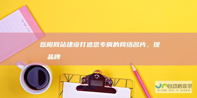 岳阳网站建设：打造您专属的网络名片，提升品牌形象与客户转化